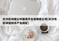 长沙区块链公共服务平台有哪些公司[长沙市区块链技术产业园区]