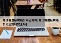 尊仕睿达区块链公司正规吗[尊仕睿达区块链公司正规吗安全吗]