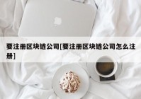 要注册区块链公司[要注册区块链公司怎么注册]